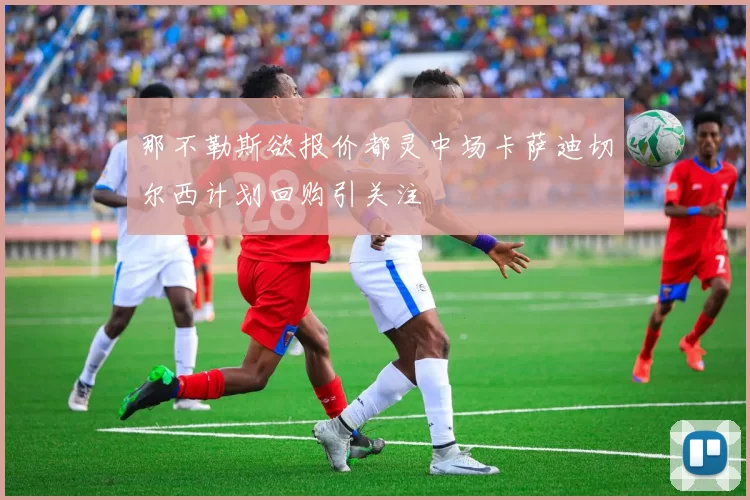 那不勒斯欲报价都灵中场卡萨迪切尔西计划回购引关注