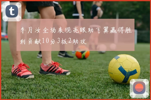 李月汝全场表现亮眼助飞翼赢得胜利贡献10分3板2助攻