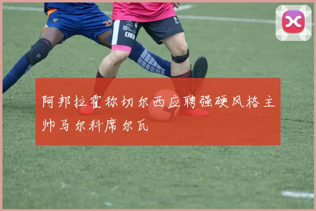 阿邦拉霍称切尔西应聘强硬风格主帅马尔科席尔瓦