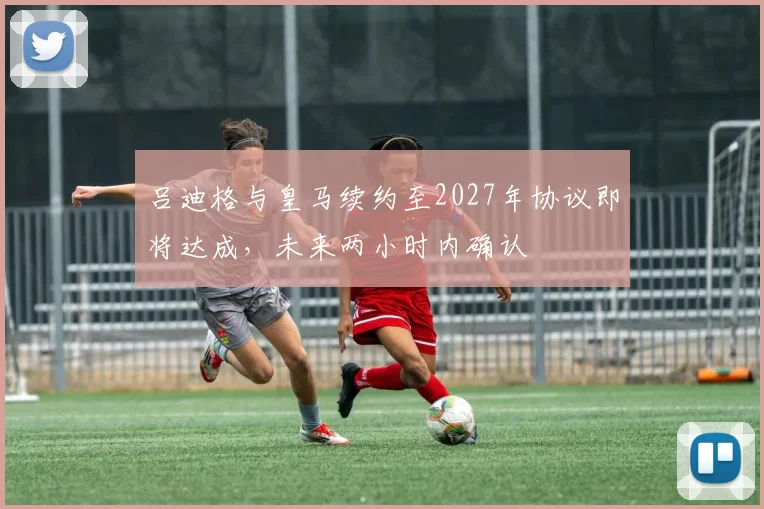 吕迪格与皇马续约至2027年协议即将达成，未来两小时内确认