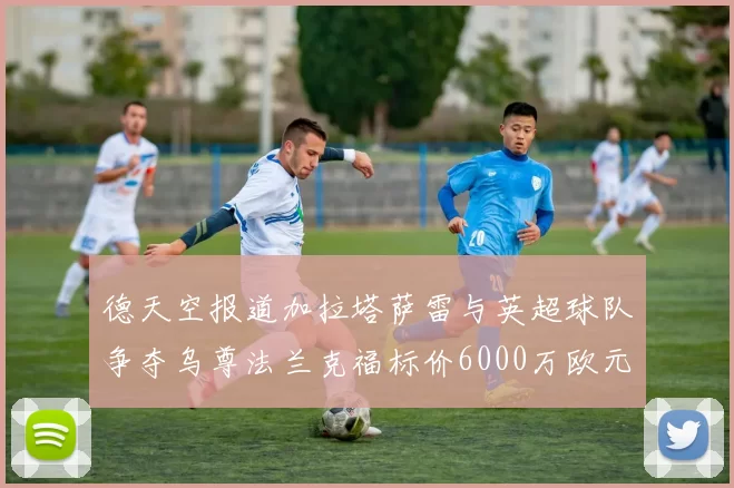 德天空报道加拉塔萨雷与英超球队争夺乌尊法兰克福标价6000万欧元