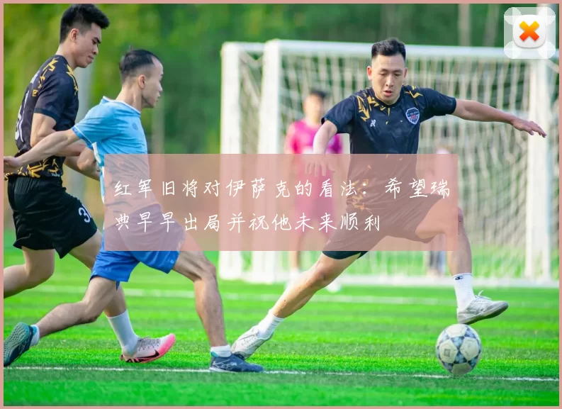 红军旧将对伊萨克的看法：希望瑞典早早出局并祝他未来顺利