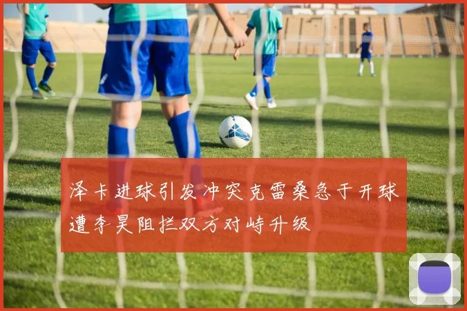 泽卡进球引发冲突克雷桑急于开球遭李昊阻拦双方对峙升级