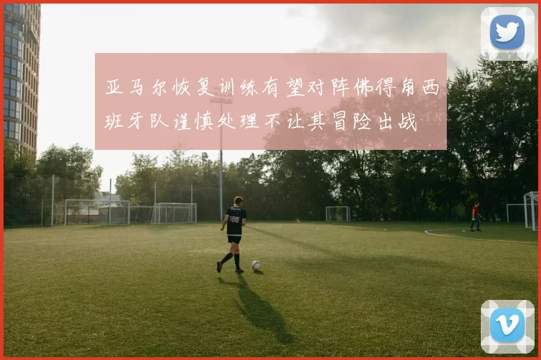 亚马尔恢复训练有望对阵佛得角西班牙队谨慎处理不让其冒险出战