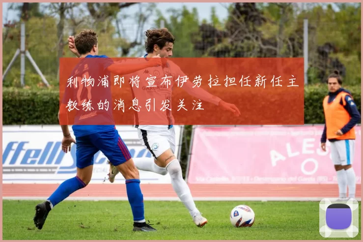 利物浦即将宣布伊劳拉担任新任主教练的消息引发关注