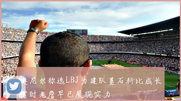 奥尼尔称选LBJ为建队基石科比成长需时老詹早已展现实力
