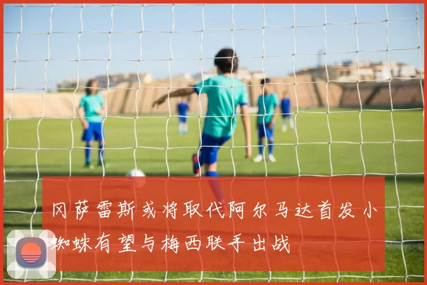 冈萨雷斯或将取代阿尔马达首发小蜘蛛有望与梅西联手出战