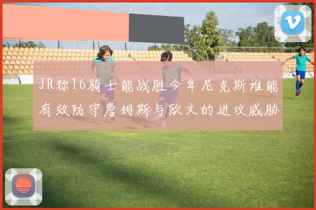 JR称16骑士能战胜今年尼克斯谁能有效防守詹姆斯与欧文的进攻威胁