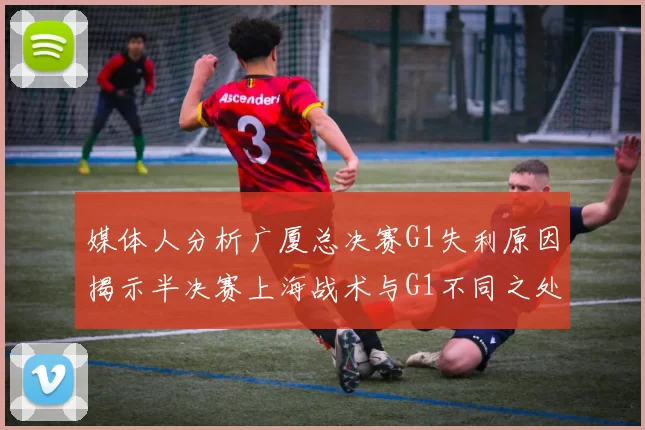 媒体人分析广厦总决赛G1失利原因揭示半决赛上海战术与G1不同之处