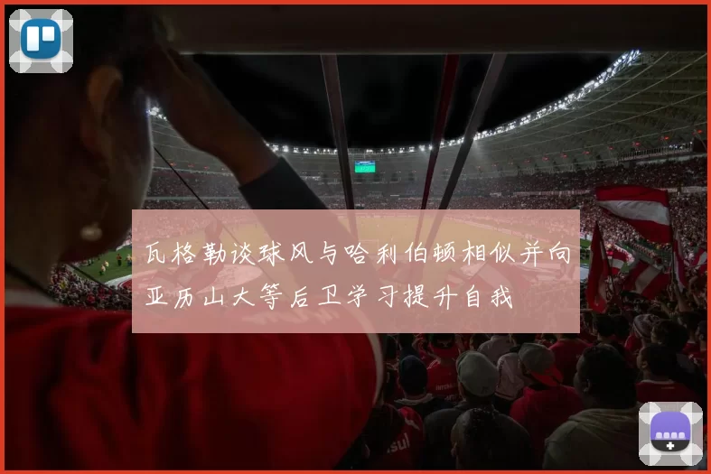 瓦格勒谈球风与哈利伯顿相似并向亚历山大等后卫学习提升自我