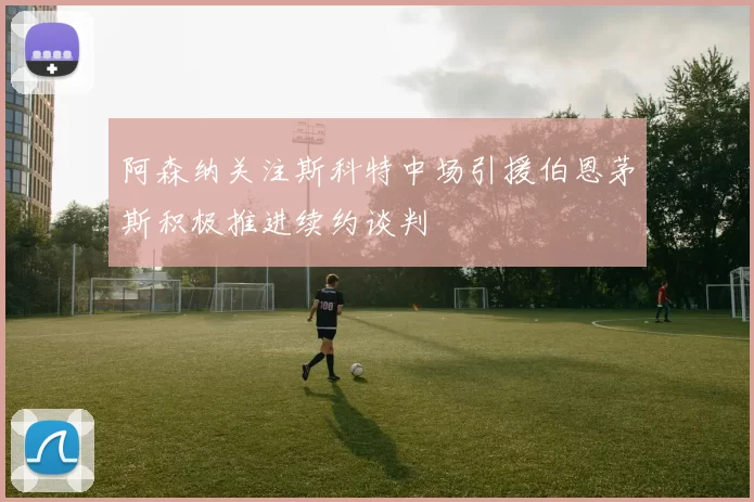 阿森纳关注斯科特中场引援伯恩茅斯积极推进续约谈判