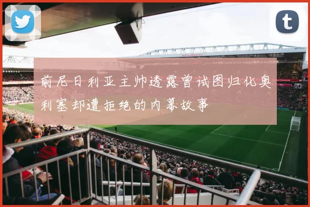 前尼日利亚主帅透露曾试图归化奥利塞却遭拒绝的内幕故事