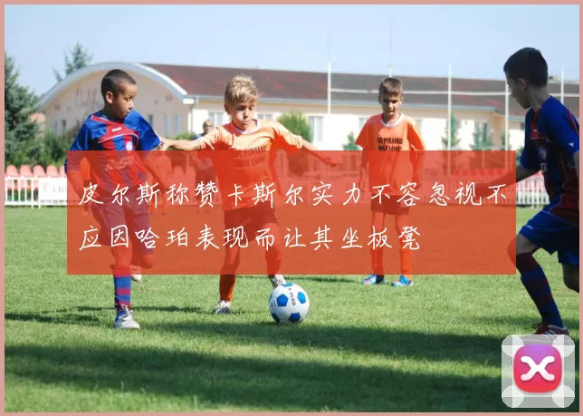 皮尔斯称赞卡斯尔实力不容忽视不应因哈珀表现而让其坐板凳