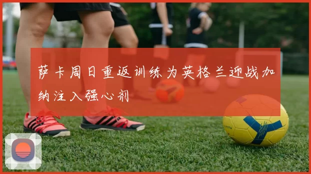 萨卡周日重返训练为英格兰迎战加纳注入强心剂