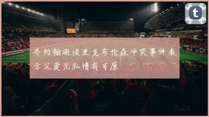 乔约翰逊谈里克布伦森冲突事件表示父爱无私情有可原