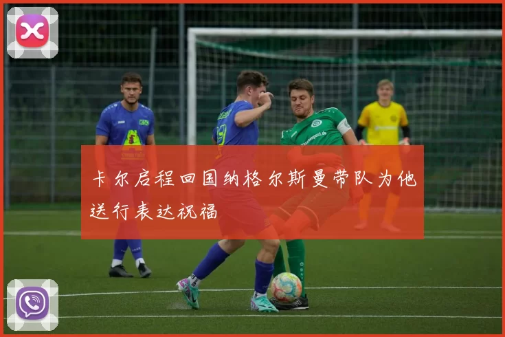卡尔启程回国纳格尔斯曼带队为他送行表达祝福