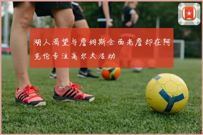 湖人渴望与詹姆斯会面老詹却在阿克伦专注高尔夫活动